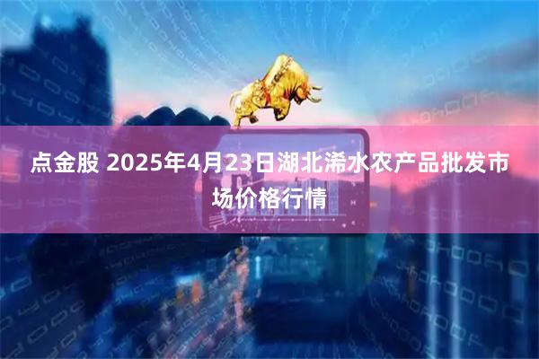 点金股 2025年4月23日湖北浠水农产品批发市场价格行情