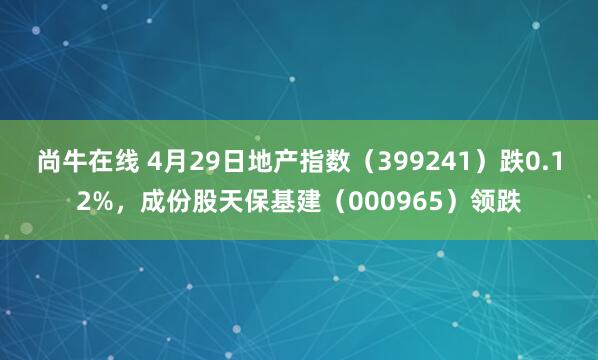 尚牛在线 4月29日地产指数（399241）跌0.12%，成份股天保基建（000965）领跌