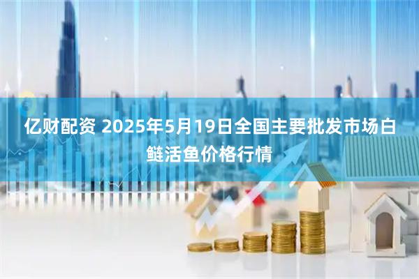 亿财配资 2025年5月19日全国主要批发市场白鲢活鱼价格行情