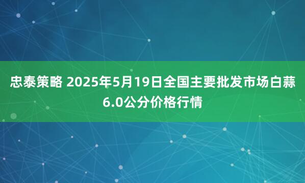 忠泰策略 2025年5月19日全国主要批发市场白蒜6.0公分价格行情