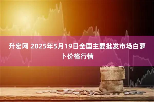 升宏网 2025年5月19日全国主要批发市场白萝卜价格行情