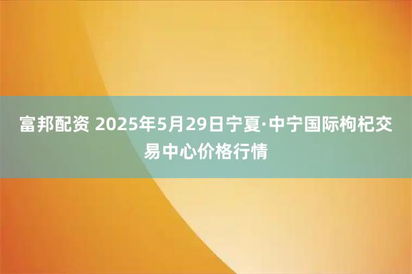 富邦配资 2025年5月29日宁夏·中宁国际枸杞交易中心价格行情