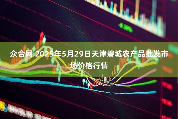 众合网 2025年5月29日天津碧城农产品批发市场价格行情