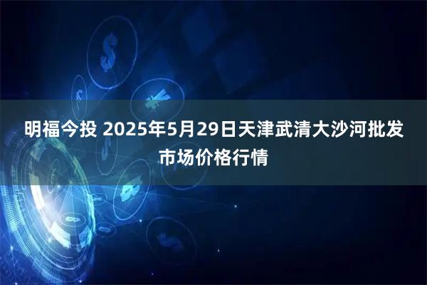 明福今投 2025年5月29日天津武清大沙河批发市场价格行情