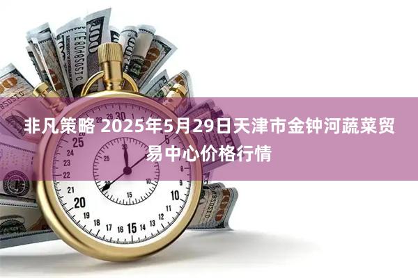 非凡策略 2025年5月29日天津市金钟河蔬菜贸易中心价格行情