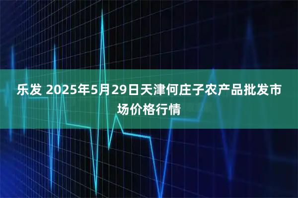 乐发 2025年5月29日天津何庄子农产品批发市场价格行情