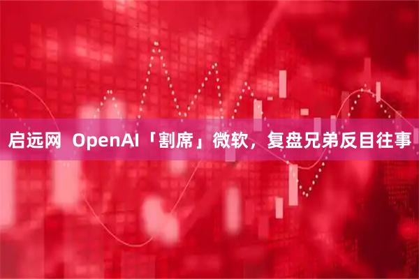 启远网  OpenAI「割席」微软，复盘兄弟反目往事