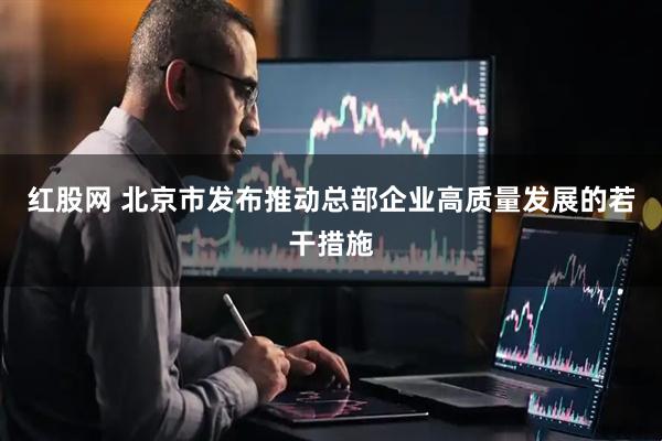 红股网 北京市发布推动总部企业高质量发展的若干措施