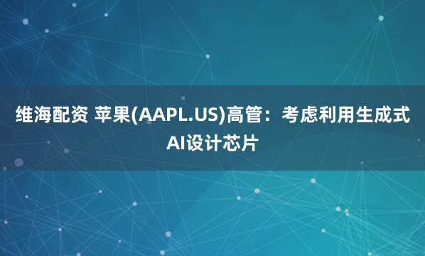 维海配资 苹果(AAPL.US)高管：考虑利用生成式AI设计芯片