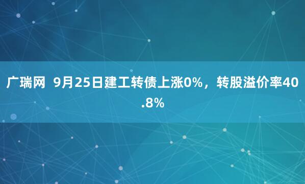 广瑞网  9月25日建工转债上涨0%，转股溢价率40.8%