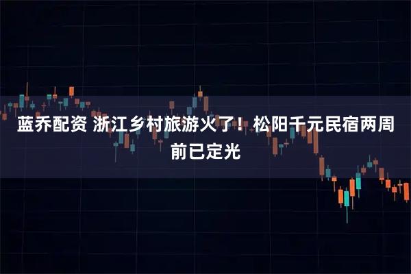 蓝乔配资 浙江乡村旅游火了！松阳千元民宿两周前已定光