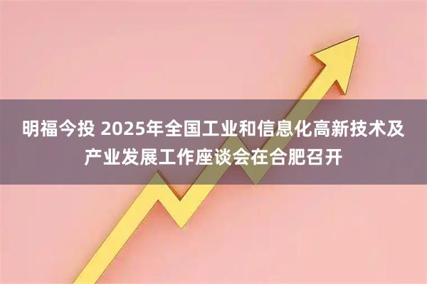 明福今投 2025年全国工业和信息化高新技术及产业发展工作座谈会在合肥召开