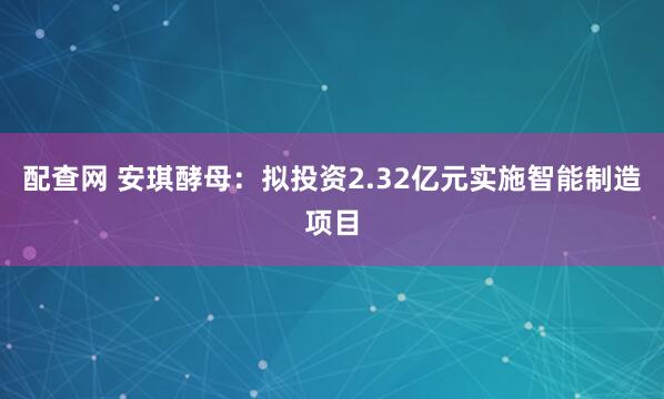 配查网 安琪酵母：拟投资2.32亿元实施智能制造项目