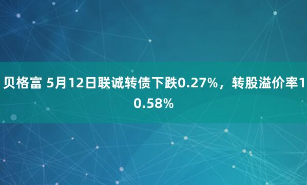 贝格富 5月12日联诚转债下跌0.27%，转股溢价率10.58%