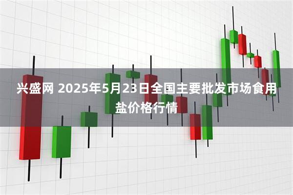 兴盛网 2025年5月23日全国主要批发市场食用盐价格行情