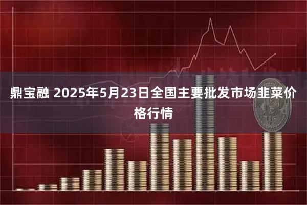 鼎宝融 2025年5月23日全国主要批发市场韭菜价格行情