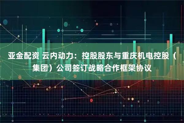 亚金配资 云内动力：控股股东与重庆机电控股（集团）公司签订战略合作框架协议