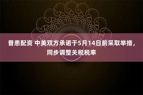 普患配资 中美双方承诺于5月14日前采取举措，同步调整关税税率