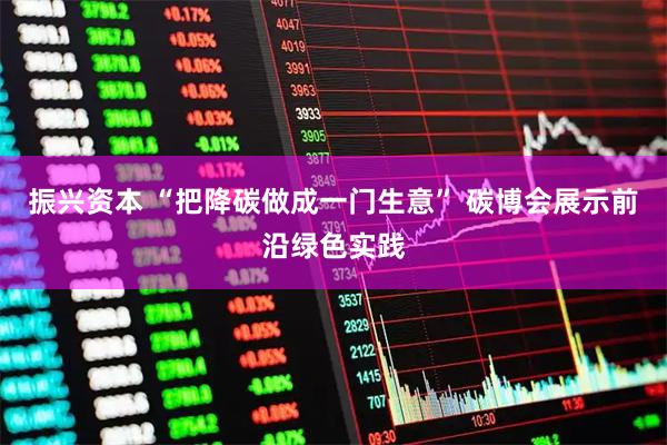 振兴资本 “把降碳做成一门生意” 碳博会展示前沿绿色实践