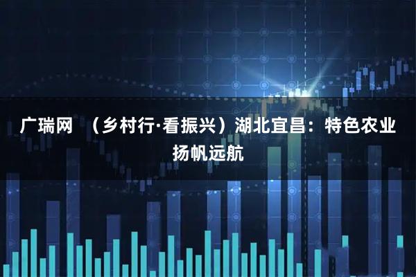 广瑞网  （乡村行·看振兴）湖北宜昌：特色农业扬帆远航
