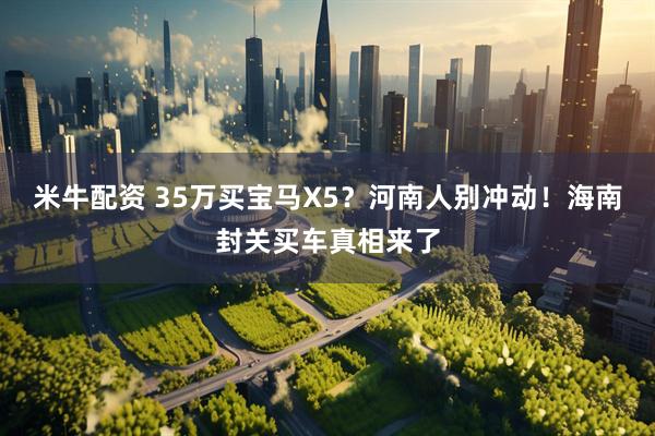 米牛配资 35万买宝马X5？河南人别冲动！海南封关买车真相来了