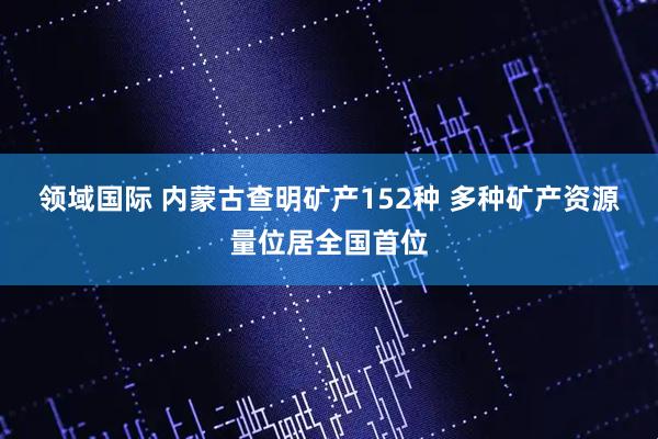 领域国际 内蒙古查明矿产152种 多种矿产资源量位居全国首位