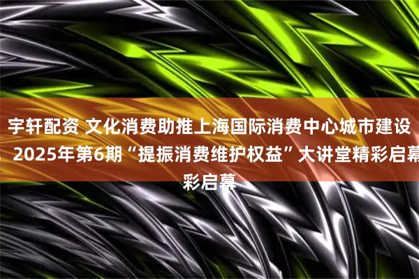 宇轩配资 文化消费助推上海国际消费中心城市建设，2025年第6期“提振消费维护权益”大讲堂精彩启幕