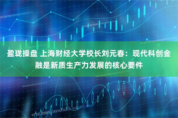 盈珑操盘 上海财经大学校长刘元春：现代科创金融是新质生产力发展的核心要件