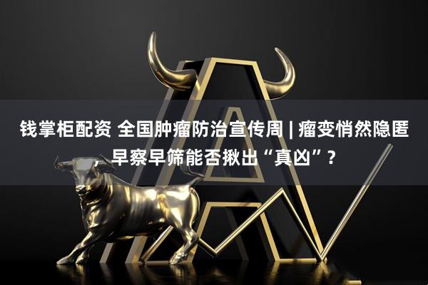 钱掌柜配资 全国肿瘤防治宣传周 | 瘤变悄然隐匿，早察早筛能否揪出“真凶”？