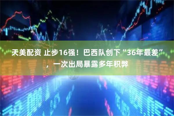 天美配资 止步16强！巴西队创下“36年最差”，一次出局暴露多年积弊