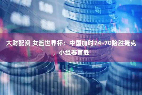 大财配资 女篮世界杯：中国加时74-70险胜捷克，小组赛首胜